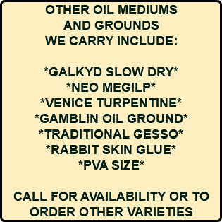 OTHER OIL MEDIUMS AND GROUNDS WE CARRY INCLUDE: *GALKYD SLOW DRY* *NEO MEGILP* *VENICE TURPENTINE* *GAMBLIN OIL GROUND* *TRADITIONAL GESSO* *RABBIT SKIN GLUE* *PVA SIZE* CALL FOR AVAILABILITY OR TO ORDER OTHER VARIETIES