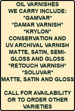 OIL VARNISHES WE CARRY INCLUDE: *GAMVAR* *DAMAR VARNISH* *KRYLON* CONSERVATION AND UV ARCHIVAL VARNISH MATTE, SATIN, SEMI-GLOSS AND GLOSS *RETOUCH VARNISH* *SOLUVAR* MATTE, SATIN AND GLOSS CALL FOR AVAILABILITY OR TO ORDER OTHER VARIETIES