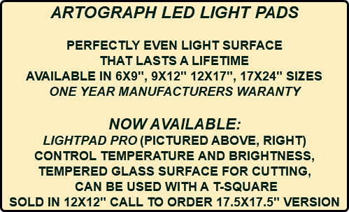 ARTOGRAPH LED LIGHT PADS PERFECTLY EVEN LIGHT SURFACE THAT LASTS A LIFETIME AVAILABLE IN 6X9", 9X12" 12X17", 17X24" SIZES ONE YEAR MANUFACTURERS WARANTY NOW AVAILABLE: LIGHTPAD PRO (PICTURED ABOVE, RIGHT) CONTROL TEMPERATURE AND BRIGHTNESS, TEMPERED GLASS SURFACE FOR CUTTING, CAN BE USED WITH A T-SQUARE SOLD IN 12X12" CALL TO ORDER 17.5X17.5" VERSION