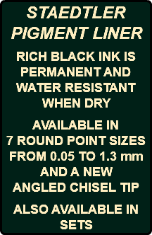 STAEDTLER PIGMENT LINER RICH BLACK INK IS PERMANENT AND WATER RESISTANT WHEN DRY AVAILABLE IN 7 ROUND POINT SIZES FROM 0.05 TO 1.3 mm AND A NEW ANGLED CHISEL TIP ALSO AVAILABLE IN SETS 