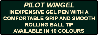 PILOT WINGEL INEXPENSIVE GEL PEN WITH A COMFORTABLE GRIP AND SMOOTH ROLLING BALL TIP AVAILABLE IN 10 COLOURS