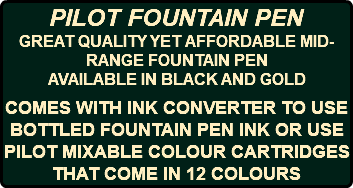PILOT FOUNTAIN PEN GREAT QUALITY YET AFFORDABLE MID-RANGE FOUNTAIN PEN AVAILABLE IN BLACK AND GOLD COMES WITH INK CONVERTER TO USE BOTTLED FOUNTAIN PEN INK OR USE PILOT MIXABLE COLOUR CARTRIDGES THAT COME IN 12 COLOURS 