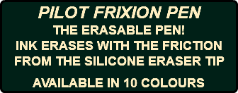 PILOT FRIXION PEN THE ERASABLE PEN! INK ERASES WITH THE FRICTION FROM THE SILICONE ERASER TIP AVAILABLE IN 10 COLOURS