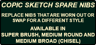COPIC SKETCH SPARE NIBS REPLACE NIBS THAT ARE WORN OUT OR SWAP FOR A DIFFERENT STYLE AVAILABLE IN SUPER BRUSH, MEDIUM ROUND AND MEDIUM BROAD (CHISEL)