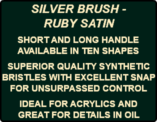 SILVER BRUSH - RUBY SATIN SHORT AND LONG HANDLE AVAILABLE IN TEN SHAPES SUPERIOR QUALITY SYNTHETIC BRISTLES WITH EXCELLENT SNAP FOR UNSURPASSED CONTROL IDEAL FOR ACRYLICS AND GREAT FOR DETAILS IN OIL