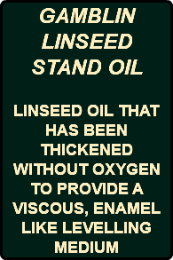 GAMBLIN LINSEED STAND OIL LINSEED OIL THAT HAS BEEN THICKENED WITHOUT OXYGEN TO PROVIDE A VISCOUS, ENAMEL LIKE LEVELLING MEDIUM