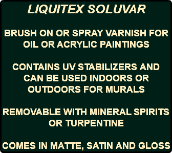 LIQUITEX SOLUVAR BRUSH ON OR SPRAY VARNISH FOR OIL OR ACRYLIC PAINTINGS CONTAINS UV STABILIZERS AND CAN BE USED INDOORS OR OUTDOORS FOR MURALS REMOVABLE WITH MINERAL SPIRITS OR TURPENTINE COMES IN MATTE, SATIN AND GLOSS