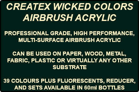 CREATEX WICKED COLORS AIRBRUSH ACRYLIC PROFESSIONAL GRADE, HIGH PERFORMANCE, MULTI-SURFACE AIRBRUSH ACRYLIC CAN BE USED ON PAPER, WOOD, METAL, FABRIC, PLASTIC OR VIRTUALLY ANY OTHER SUBSTRATE 39 COLOURS PLUS FLUORESCENTS, REDUCER, AND SETS AVAILABLE IN 60ml BOTTLES