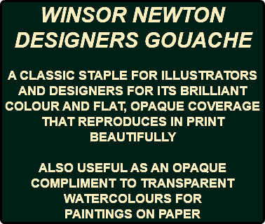 WINSOR NEWTON DESIGNERS GOUACHE A CLASSIC STAPLE FOR ILLUSTRATORS AND DESIGNERS FOR ITS BRILLIANT COLOUR AND FLAT, OPAQUE COVERAGE THAT REPRODUCES IN PRINT BEAUTIFULLY ALSO USEFUL AS AN OPAQUE COMPLIMENT TO TRANSPARENT WATERCOLOURS FOR PAINTINGS ON PAPER