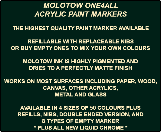 MOLOTOW ONE4ALL ACRYLIC PAINT MARKERS THE HIGHEST QUALITY PAINT MARKER AVAILABLE REFILLABLE WITH REPLACEABLE NIBS OR BUY EMPTY ONES TO MIX YOUR OWN COLOURS MOLOTOW INK IS HIGHLY PIGMENTED AND DRIES TO A PERFECTLY MATTE FINISH WORKS ON MOST SURFACES INCLUDING PAPER, WOOD, CANVAS, OTHER ACRYLICS, METAL AND GLASS AVAILABLE IN 4 SIZES OF 50 COLOURS PLUS REFILLS, NIBS, DOUBLE ENDED VERSION, AND 8 TYPES OF EMPTY MARKER * PLUS ALL NEW LIQUID CHROME *