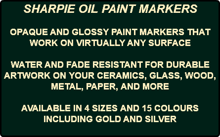 SHARPIE OIL PAINT MARKERS OPAQUE AND GLOSSY PAINT MARKERS THAT WORK ON VIRTUALLY ANY SURFACE WATER AND FADE RESISTANT FOR DURABLE ARTWORK ON YOUR CERAMICS, GLASS, WOOD, METAL, PAPER, AND MORE AVAILABLE IN 4 SIZES AND 15 COLOURS INCLUDING GOLD AND SILVER