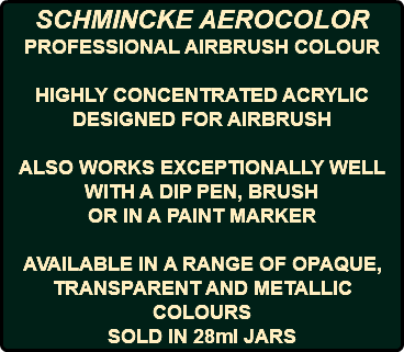 SCHMINCKE AEROCOLOR PROFESSIONAL AIRBRUSH COLOUR HIGHLY CONCENTRATED ACRYLIC DESIGNED FOR AIRBRUSH ALSO WORKS EXCEPTIONALLY WELL WITH A DIP PEN, BRUSH OR IN A PAINT MARKER AVAILABLE IN A RANGE OF OPAQUE, TRANSPARENT AND METALLIC COLOURS SOLD IN 28ml JARS