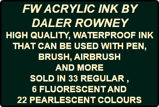 FW ACRYLIC INK BY DALER ROWNEY HIGH QUALITY, WATERPROOF INK THAT CAN BE USED WITH PEN, BRUSH, AIRBRUSH AND MORE SOLD IN 33 REGULAR , 6 FLUORESCENT AND 22 PEARLESCENT COLOURS