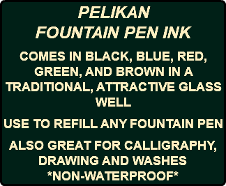 PELIKAN FOUNTAIN PEN INK COMES IN BLACK, BLUE, RED, GREEN, AND BROWN IN A TRADITIONAL, ATTRACTIVE GLASS WELL USE TO REFILL ANY FOUNTAIN PEN ALSO GREAT FOR CALLIGRAPHY, DRAWING AND WASHES *NON-WATERPROOF* 