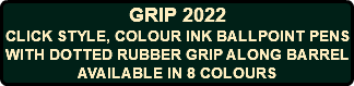 GRIP 2022 CLICK STYLE, COLOUR INK BALLPOINT PENS WITH DOTTED RUBBER GRIP ALONG BARREL AVAILABLE IN 8 COLOURS