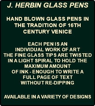 J. HERBIN GLASS PENS Hand blown glass pens in the tradition of 16th century Venice Each pen is an individual work of art The fine glass tips are twisted in a light spiral to hold the maximum amount of ink - enough to write a full page of text without re-dipping AVAILABLE IN A VARIETY OF DESIGNS 