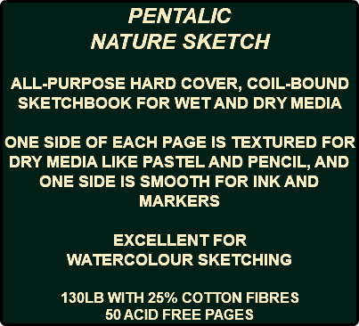 PENTALIC NATURE SKETCH ALL-PURPOSE HARD COVER, COIL-BOUND SKETCHBOOK FOR WET AND DRY MEDIA ONE SIDE OF EACH PAGE IS TEXTURED FOR DRY MEDIA LIKE PASTEL AND PENCIL, AND ONE SIDE IS SMOOTH FOR INK AND MARKERS EXCELLENT FOR WATERCOLOUR SKETCHING 130LB WITH 25% COTTON FIBRES 50 ACID FREE PAGES 