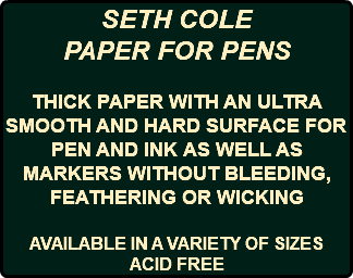 SETH COLE PAPER FOR PENS THICK PAPER WITH AN ULTRA SMOOTH AND HARD SURFACE FOR PEN AND INK AS WELL AS MARKERS WITHOUT BLEEDING, FEATHERING OR WICKING AVAILABLE IN A VARIETY OF SIZES ACID FREE
