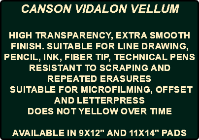 CANSON VIDALON VELLUM High transparency, extra smooth finish. Suitable for line drawing, pencil, ink, fiber tip, technical pens Resistant to scraping and repeated erasures Suitable for microfilming, offset and letterpress Does not yellow over time AVAILABLE IN 9X12" AND 11X14" PADS
