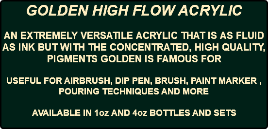 GOLDEN HIGH FLOW ACRYLIC AN EXTREMELY VERSATILE ACRYLIC THAT IS AS FLUID AS INK BUT WITH THE CONCENTRATED, HIGH QUALITY, PIGMENTS GOLDEN IS FAMOUS FOR USEFUL FOR AIRBRUSH, DIP PEN, BRUSH, PAINT MARKER , POURING TECHNIQUES AND MORE AVAILABLE IN 1oz AND 4oz BOTTLES AND SETS 