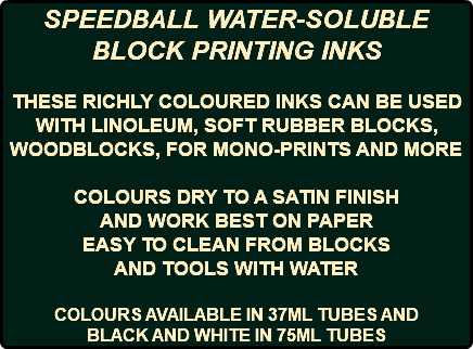 SPEEDBALL WATER-SOLUBLE BLOCK PRINTING INKS THESE RICHLY COLOURED INKS CAN BE USED WITH LINOLEUM, SOFT RUBBER BLOCKS, WOODBLOCKS, FOR MONO-PRINTS AND MORE COLOURS DRY TO A SATIN FINISH AND WORK BEST ON PAPER EASY TO CLEAN FROM BLOCKS AND TOOLS WITH WATER COLOURS AVAILABLE IN 37ML TUBES AND BLACK AND WHITE IN 75ML TUBES
