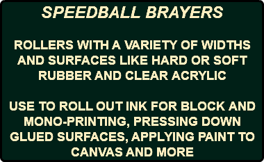 SPEEDBALL BRAYERS ROLLERS WITH A VARIETY OF WIDTHS AND SURFACES LIKE HARD OR SOFT RUBBER AND CLEAR ACRYLIC USE TO ROLL OUT INK FOR BLOCK AND MONO-PRINTING, PRESSING DOWN GLUED SURFACES, APPLYING PAINT TO CANVAS AND MORE