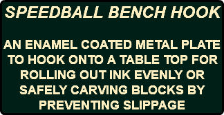 SPEEDBALL BENCH HOOK AN ENAMEL COATED METAL PLATE TO HOOK ONTO A TABLE TOP FOR ROLLING OUT INK EVENLY OR SAFELY CARVING BLOCKS BY PREVENTING SLIPPAGE