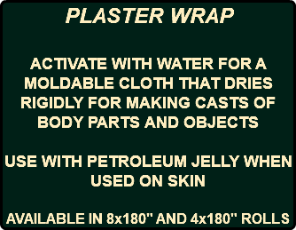 PLASTER WRAP ACTIVATE WITH WATER FOR A MOLDABLE CLOTH THAT DRIES RIGIDLY FOR MAKING CASTS OF BODY PARTS AND OBJECTS USE WITH PETROLEUM JELLY WHEN USED ON SKIN AVAILABLE IN 8x180" AND 4x180" ROLLS