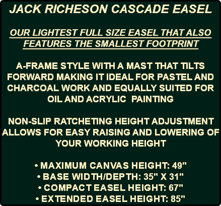 JACK RICHESON CASCADE EASEL OUR LIGHTEST FULL SIZE EASEL THAT ALSO FEATURES THE SMALLEST FOOTPRINT A-FRAME STYLE WITH A MAST THAT TILTS FORWARD MAKING IT IDEAL FOR PASTEL AND CHARCOAL WORK AND EQUALLY SUITED FOR OIL AND ACRYLIC PAINTING NON-SLIP RATCHETING HEIGHT ADJUSTMENT ALLOWS FOR EASY RAISING AND LOWERING OF YOUR WORKING HEIGHT • Maximum canvas height: 49" • Base width/depth: 35" x 31" • Compact easel height: 67" • Extended easel height: 85"