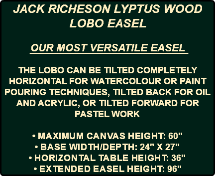 JACK RICHESON LYPTUS WOOD LOBO EASEL OUR MOST VERSATILE EASEL THE LOBO CAN BE TILTED COMPLETELY HORIZONTAL FOR WATERCOLOUR OR PAINT POURING TECHNIQUES, TILTED BACK FOR OIL AND ACRYLIC, OR TILTED FORWARD FOR PASTEL WORK • Maximum canvas height: 60" • Base width/depth: 24" x 27" • Horizontal table height: 36" • Extended easel height: 96"