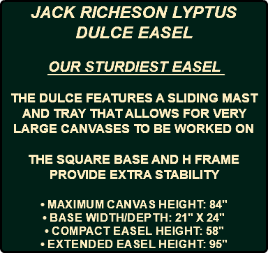JACK RICHESON LYPTUS DULCE EASEL OUR STURDIEST EASEL THE DULCE FEATURES A SLIDING MAST AND TRAY THAT ALLOWS FOR VERY LARGE CANVASES TO BE WORKED ON THE SQUARE BASE AND H FRAME PROVIDE EXTRA STABILITY • Maximum canvas height: 84" • Base width/depth: 21" x 24" • Compact easel height: 58" • Extended easel height: 95"