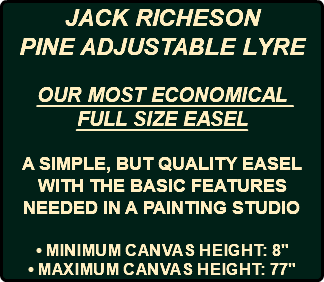 JACK RICHESON PINE ADJUSTABLE LYRE OUR MOST ECONOMICAL FULL SIZE EASEL A SIMPLE, BUT QUALITY EASEL WITH THE BASIC FEATURES NEEDED IN A PAINTING STUDIO • Minimum canvas height: 8" • Maximum canvas height: 77"