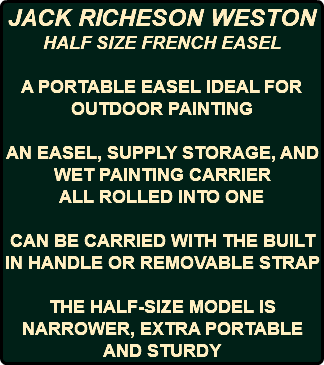 JACK RICHESON WESTON HALF SIZE FRENCH EASEL A PORTABLE EASEL IDEAL FOR OUTDOOR PAINTING AN EASEL, SUPPLY STORAGE, AND WET PAINTING CARRIER ALL ROLLED INTO ONE CAN BE CARRIED WITH THE BUILT IN HANDLE OR REMOVABLE STRAP THE HALF-SIZE MODEL IS NARROWER, EXTRA PORTABLE AND STURDY