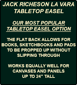JACK RICHESON LA VARA TABLETOP EASEL OUR MOST POPULAR TABLETOP EASEL OPTION THE FLAT BACK ALLOWS FOR BOOKS, SKETCHBOOKS AND PADS TO BE PROPPED UP WITHOUT SLIPPING THROUGH WORKS EQUALLY WELL FOR CANVASES AND PANELS UP TO 24" TALL 