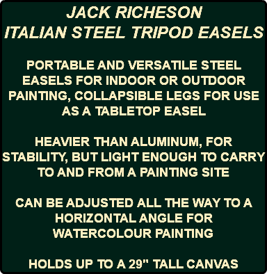 JACK RICHESON ITALIAN STEEL TRIPOD EASELS PORTABLE AND VERSATILE STEEL EASELS FOR INDOOR OR OUTDOOR PAINTING, COLLAPSIBLE LEGS FOR USE AS A TABLETOP EASEL HEAVIER THAN ALUMINUM, FOR STABILITY, BUT LIGHT ENOUGH TO CARRY TO AND FROM A PAINTING SITE CAN BE ADJUSTED ALL THE WAY TO A HORIZONTAL ANGLE FOR WATERCOLOUR PAINTING HOLDS UP TO A 29" TALL CANVAS