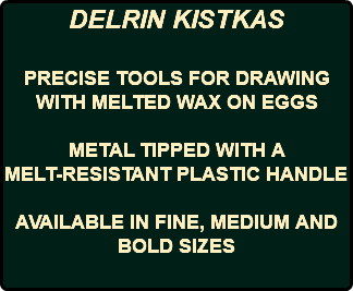 DELRIN KISTKAS PRECISE TOOLS FOR DRAWING WITH MELTED WAX ON EGGS METAL TIPPED WITH A MELT-RESISTANT PLASTIC HANDLE AVAILABLE IN FINE, MEDIUM AND BOLD SIZES