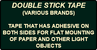 DOUBLE STICK TAPE (VARIOUS BRANDS) TAPE THAT HAS ADHESIVE ON BOTH SIDES FOR FLAT MOUNTING OF PAPER AND OTHER LIGHT OBJECTS