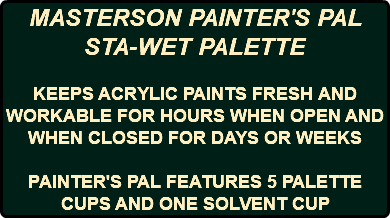 MASTERSON PAINTER'S PAL STA-WET PALETTE KEEPS ACRYLIC PAINTS FRESH AND WORKABLE FOR HOURS WHEN OPEN AND WHEN CLOSED FOR DAYS OR WEEKS PAINTER'S PAL FEATURES 5 PALETTE CUPS AND ONE SOLVENT CUP