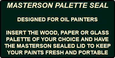 MASTERSON PALETTE SEAL DESIGNED FOR OIL PAINTERS INSERT THE WOOD, PAPER OR GLASS PALETTE OF YOUR CHOICE AND HAVE THE MASTERSON SEALED LID TO KEEP YOUR PAINTS FRESH AND PORTABLE