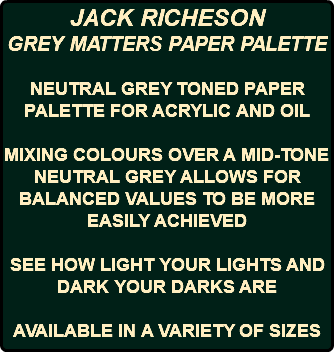 JACK RICHESON GREY MATTERS PAPER PALETTE NEUTRAL GREY TONED PAPER PALETTE FOR ACRYLIC AND OIL MIXING COLOURS OVER A MID-TONE NEUTRAL GREY ALLOWS FOR BALANCED VALUES TO BE MORE EASILY ACHIEVED SEE HOW LIGHT YOUR LIGHTS AND DARK YOUR DARKS ARE AVAILABLE IN A VARIETY OF SIZES