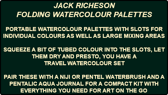 JACK RICHESON FOLDING WATERCOLOUR PALETTES PORTABLE WATERCOLOUR PALETTES WITH SLOTS FOR INDIVIDUAL COLOURS AS WELL AS LARGE MIXING AREAS SQUEEZE A BIT OF TUBED COLOUR INTO THE SLOTS, LET THEM DRY AND PRESTO, YOU HAVE A TRAVEL WATERCOLOUR SET PAIR THESE WITH A NIJI OR PENTEL WATERBRUSH AND A PENTALIC AQUA JOURNAL FOR A COMPACT KIT WITH EVERYTHING YOU NEED FOR ART ON THE GO 