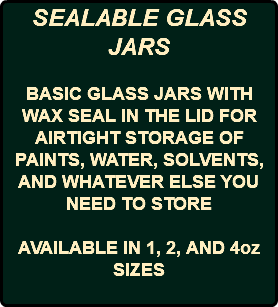 SEALABLE GLASS JARS BASIC GLASS JARS WITH WAX SEAL IN THE LID FOR AIRTIGHT STORAGE OF PAINTS, WATER, SOLVENTS, AND WHATEVER ELSE YOU NEED TO STORE AVAILABLE IN 1, 2, AND 4oz SIZES