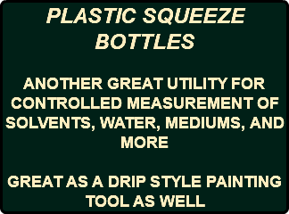 PLASTIC SQUEEZE BOTTLES ANOTHER GREAT UTILITY FOR CONTROLLED MEASUREMENT OF SOLVENTS, WATER, MEDIUMS, AND MORE GREAT AS A DRIP STYLE PAINTING TOOL AS WELL 