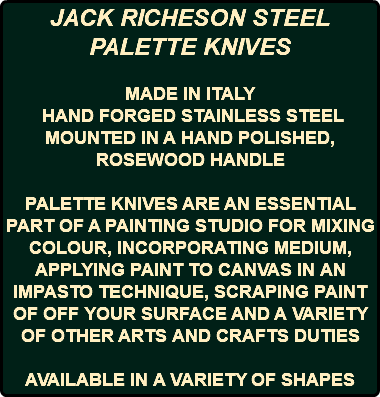 JACK RICHESON STEEL PALETTE KNIVES MADE IN ITALY HAND FORGED STAINLESS STEEL MOUNTED IN A HAND POLISHED, ROSEWOOD HANDLE PALETTE KNIVES ARE AN ESSENTIAL PART OF A PAINTING STUDIO FOR MIXING COLOUR, INCORPORATING MEDIUM, APPLYING PAINT TO CANVAS IN AN IMPASTO TECHNIQUE, SCRAPING PAINT OF OFF YOUR SURFACE AND A VARIETY OF OTHER ARTS AND CRAFTS DUTIES AVAILABLE IN A VARIETY OF SHAPES