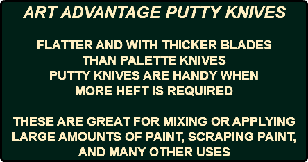 ART ADVANTAGE PUTTY KNIVES FLATTER AND WITH THICKER BLADES THAN PALETTE KNIVES PUTTY KNIVES ARE HANDY WHEN MORE HEFT IS REQUIRED THESE ARE GREAT FOR MIXING OR APPLYING LARGE AMOUNTS OF PAINT, SCRAPING PAINT, AND MANY OTHER USES