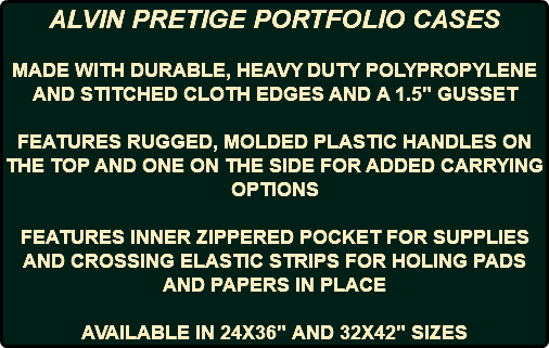ALVIN PRETIGE PORTFOLIO CASES MADE WITH DURABLE, HEAVY DUTY POLYPROPYLENE AND STITCHED CLOTH EDGES AND A 1.5" GUSSET FEATURES RUGGED, MOLDED PLASTIC HANDLES ON THE TOP AND ONE ON THE SIDE FOR ADDED CARRYING OPTIONS FEATURES INNER ZIPPERED POCKET FOR SUPPLIES AND CROSSING ELASTIC STRIPS FOR HOLING PADS AND PAPERS IN PLACE AVAILABLE IN 24X36" AND 32X42" SIZES