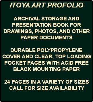 ITOYA ART PROFOLIO ARCHIVAL STORAGE AND PRESENTATION BOOK FOR DRAWINGS, PHOTOS, AND OTHER PAPER DOCUMENTS DURABLE POLYPROPYLENE COVER AND CLEAR, TOP LOADING POCKET PAGES WITH ACID FREE BLACK MOUNTING PAPER 24 PAGES IN A VARIETY OF SIZES CALL FOR SIZE AVAILABILITY