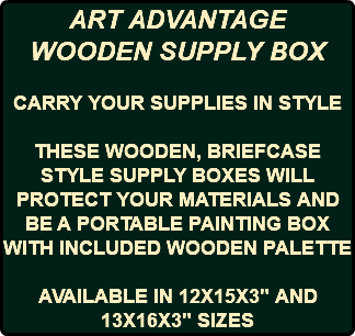 ART ADVANTAGE WOODEN SUPPLY BOX CARRY YOUR SUPPLIES IN STYLE THESE WOODEN, BRIEFCASE STYLE SUPPLY BOXES WILL PROTECT YOUR MATERIALS AND BE A PORTABLE PAINTING BOX WITH INCLUDED WOODEN PALETTE AVAILABLE IN 12X15X3" AND 13X16X3" SIZES
