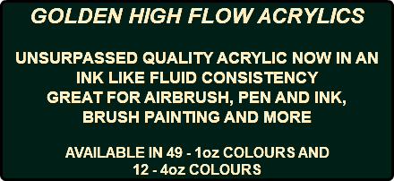 GOLDEN HIGH FLOW ACRYLICS UNSURPASSED QUALITY ACRYLIC NOW IN AN INK LIKE FLUID CONSISTENCY GREAT FOR AIRBRUSH, PEN AND INK, BRUSH PAINTING AND MORE AVAILABLE IN 49 - 1oz COLOURS AND 12 - 4oz COLOURS