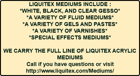 LIQUITEX MEDIUMS INCLUDE : *WHITE, BLACK, AND CLEAR GESSO* *A VARIETY OF FLUID MEDIUMS* *A VARIETY OF GELS AND PASTES* *A VARIETY OF VARNISHES* *SPECIAL EFFECTS MEDIUMS* WE CARRY THE FULL LINE OF LIQUITEX ACRYLIC MEDIUMS Call if you have questions or visit http://www.liquitex.com/Mediums/